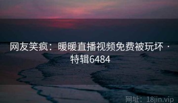 网友笑疯：暖暖直播视频免费被玩坏 · 特辑6484