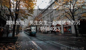 趣味发现：男生女生一起嗟嗟嗟的另一面 · 特辑4053