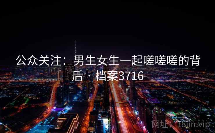 公众关注:男生女生一起嗟嗟嗟的背后 · 档案3716 公众关注:男生女生一起嗟嗟嗟的背后 · 档案3716
