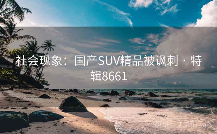 社会现象:国产SUV精品被讽刺 · 特辑8661 社会现象:国产SUV精品被讽刺 · 特辑8661