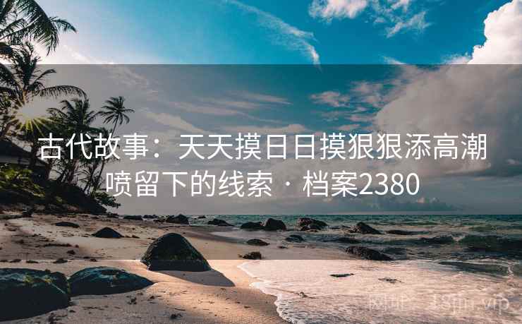 古代故事：天天摸日日摸狠狠添高潮喷留下的线索 · 档案2380