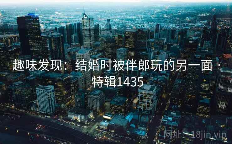 趣味发现:结婚时被伴郎玩的另一面 · 特辑1435 趣味发现:结婚时被伴郎玩的另一面 · 特辑1435