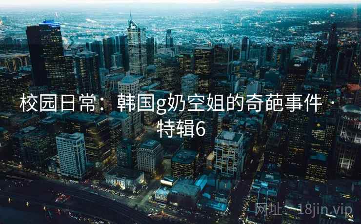 校园日常:韩国g奶空姐的奇葩事件 · 特辑6 校园日常:韩国g奶空姐的奇葩事件 · 特辑6