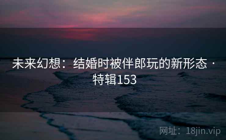 未来幻想：结婚时被伴郎玩的新形态 · 特辑153